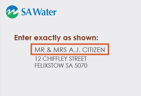 SA Water example bill with a red box showing customers where to find their name as it appears on their bill. If you are using a screen reader, 'your name as it appears on your bill' is the name your bill is addressed to including title, initials, surname and spaces. Alternatively you can call SA Water on 1300 SA WATER (1300 729 283) and we can provide you with the information you need to register.